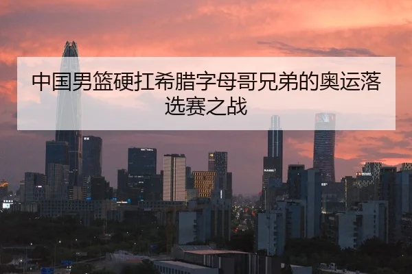 中国男篮硬扛希腊字母哥兄弟的奥运落选赛之战