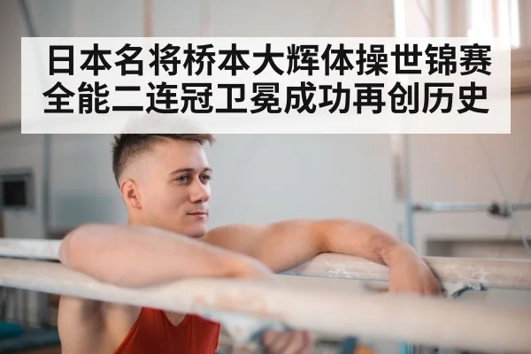 日本名将桥本大辉体操世锦赛全能二连冠卫冕成功再创历史