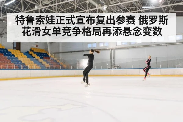 特鲁索娃正式宣布复出参赛 俄罗斯花滑女单竞争格局再添悬念变数